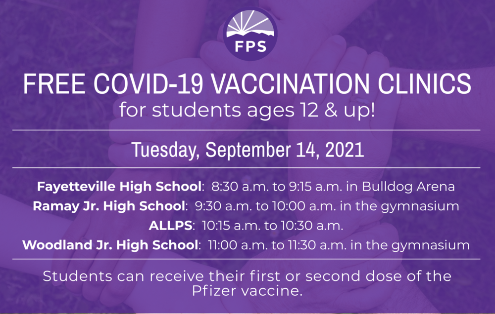 Covid-19 Vaccination Clinics For students age 12 and up Date: Tuesday, September 14 Location/Hours: Fayetteville High School: 8:30 a.m. to 9:15 a.m. in Bulldog Arena Ramay Jr. High: 9:30 a.m. to 10 a.m. in the gymnasium ALLPS: 10:15 a.m. to 10:30 a.m. Woodland Jr. High: 11:00 a.m. to 11:30 a.m. in the back gymnasium Students can receive either their first or second dose of the Pfizer vaccine at these clinics. Please download, print, and sign the consent form at this link. Students must bring it with them to both of the clinics. Students are also required to bring a FERPA form signed by a parent/guardian. It may be found at this link. Parents, please send a copy of your child’s health insurance information card (front and back) to vaccine clinics. Health insurance is NOT required to receive the vaccinations, and there is no charge to families for the vaccine. Thank you for your support of this important work!