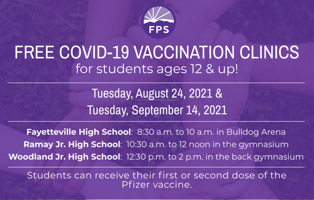 FREE Covid-19 Vaccination Clinic  -  When:  Tuesday, August 24  and Tuesday, September 14   Where/Hours:    Fayetteville High School: 8:30 a.m. to 10 a.m. in Bulldog Arena Ramay Jr. High: 10:30 a.m. to 12 noon in the gymnasium Woodland Jr. High: 12:30 p.m. to 2 p.m. in the back gymnasium   Students can receive either their first or second dose of the Pfizer vaccine at these clinics.    Please download, print, and sign the consent form at this link. Students must bring it with them to both of the clinics.  Students are also required to bring a FERPA form signed by a parent/guardian. It may be found at this link.    Parents, please send a copy of your child’s health insurance information card (front and back) to vaccine clinics. Health insurance is NOT required to receive the vaccinations, and there is no charge to families for the vaccine.    Thank you for your support of this important work!