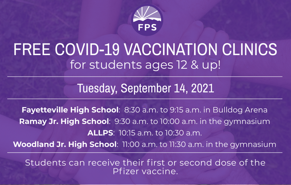  Covid-19 Vaccination Clinics  For students age 12 and up    Date:  Tuesday, September 14   Location/Hours:   Fayetteville High School: 8:30 a.m. to 9:15 a.m. in Bulldog Arena Ramay Jr. High: 9:30 a.m. to 10 a.m. in the gymnasium ALLPS: 10:15 a.m. to 10:30 a.m. Woodland Jr. High: 11:00 a.m. to 11:30 a.m. in the back gymnasium   Students can receive either their first or second dose of the Pfizer vaccine at these clinics.    Please download, print, and sign the consent form at this link. Students must bring it with them to both of the clinics.  Students are also required to bring a FERPA form signed by a parent/guardian. It may be found at this link.    Parents, please send a copy of your child’s health insurance information card (front and back) to vaccine clinics. Health insurance is NOT required to receive the vaccinations, and there is no charge to families for the vaccine.    Thank you for your support of this important work!