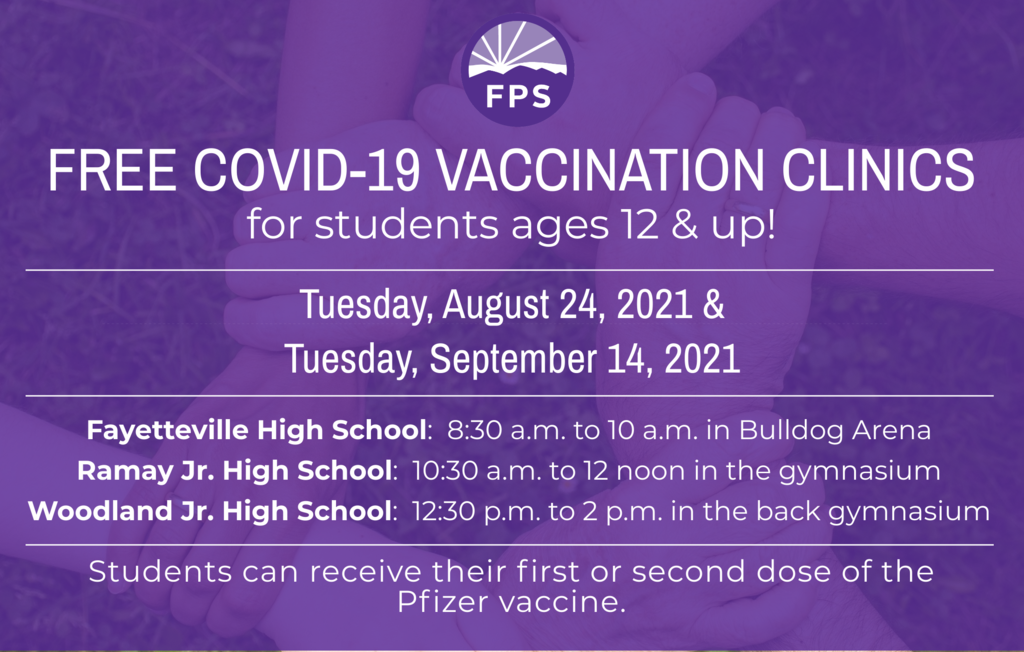 Covid-19 Vaccination Clinics For students age 12 and up When: Tuesday, August 24 and Tuesday, September 14 Where/Hours: Fayetteville High School: 8:30 a.m. to 10 a.m. in Bulldog Arena Ramay Jr. High: 10:30 a.m. to 12 noon in the gymnasium Woodland Jr. High: 12:30 p.m. to 2 p.m. in the back gymnasium Students can receive either their first or second dose of the Pfizer vaccine at these clinics. Please download, print, and sign the consent form at this link: https://tinyurl.com/pzr45ac5. Students must bring it with them to both of the clinics. Students are also required to bring a FERPA form signed by a parent/guardian. It may be found at this link:  https://tinyurl.com/2w66jzsx. Parents, please send a copy of your child’s health insurance information card (front and back) to vaccine clinics. Health insurance is NOT required to receive the vaccinations, and there is no charge to families for the vaccine. Thank you for your support of this important work!